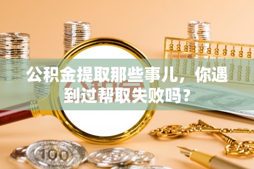 富平公积金提取那些事儿，你遇到过帮取失败吗？