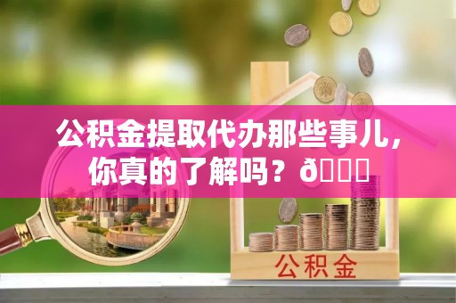 富平公积金提取代办那些事儿，你真的了解吗？😎