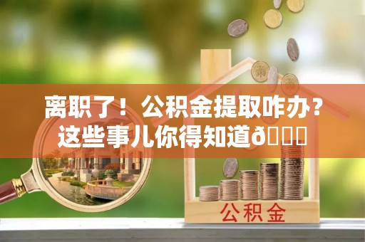 富平离职了！公积金提取咋办？这些事儿你得知道😎
