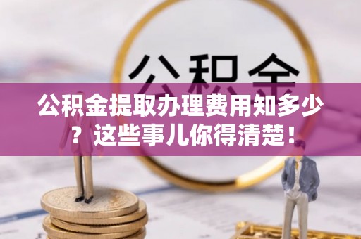 富平公积金提取办理费用知多少？这些事儿你得清楚！