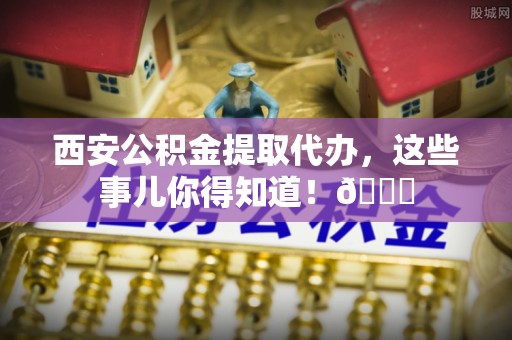 富平西安公积金提取代办，这些事儿你得知道！😎