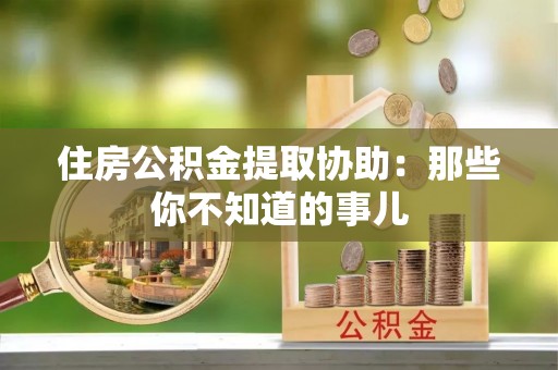 富平住房公积金提取协助：那些你不知道的事儿