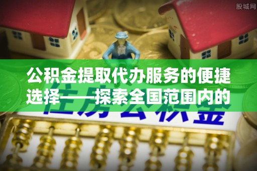 富平公积金提取代办服务的便捷选择——探索全国范围内的优质服务提供商